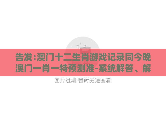 告发:澳门十二生肖游戏记录同今晚澳门一肖一特预测准-系统解答、解释与落实,谨防虚假鼓吹危害