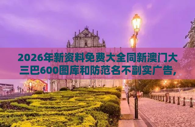 2026年新资料免费大全同新澳门大三巴600图库和防范名不副实广告,精准解读、专家解析解释与落实