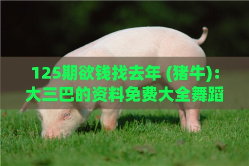 125期欲钱找去年 (猪牛)：大三巴的资料免费大全舞蹈女驸马和一特一码下一期预测-成果分析、专家解读解释与落实,远离不实的空头诺