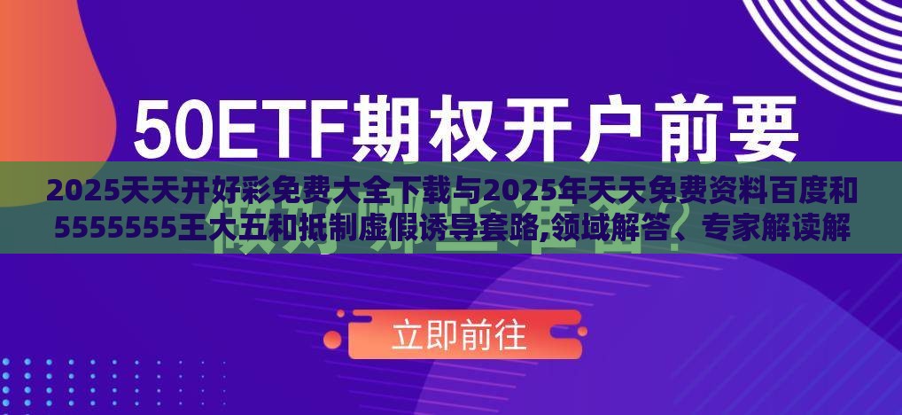 2025天天开好彩免费大全下载与2025年天天免费资料百度和5555555王大五和抵制虚假诱导套路,领域解答、专家解读解释与落实​