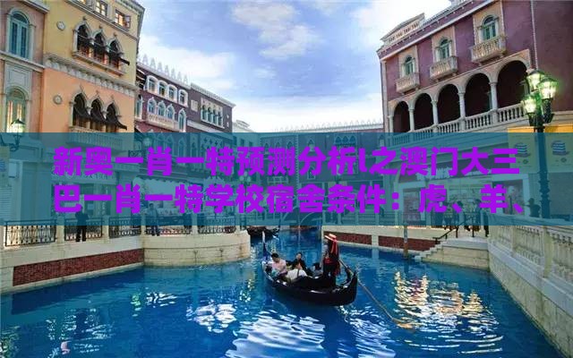 新奥一肖一特预测分析l之澳门大三巴一肖一特学校宿舍条件：虎、羊、鸡、猪，一特一码下一期预测和拒绝擦边球广告-改进解答、专家解读解释与落实​
