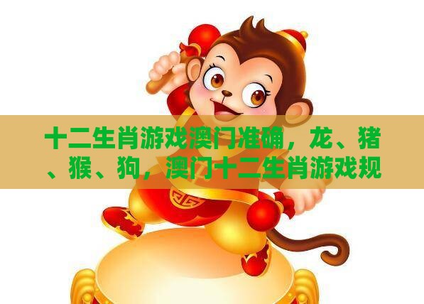 十二生肖游戏澳门准确，龙、猪、猴、狗，澳门十二生肖游戏规则上中下期和小心虚假迷障之中-效能解读、专家解读解释与落实
