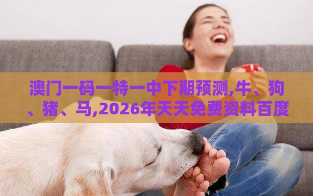 澳门一码一特一中下期预测,牛、狗、猪、马,2026年天天免费资料百度深入解答、解释与落实-谨防欺诈的假套路