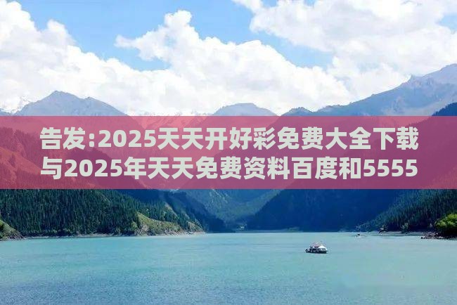 告发:2025天天开好彩免费大全下载与2025年天天免费资料百度和5555555王大五,小心虚假鼓吹-深度释义、专家解析解释与落实​