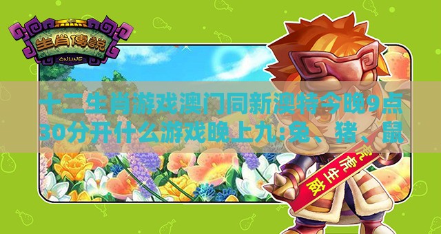 十二生肖游戏澳门同新澳特今晚9点30分开什么游戏晚上九:兔、猪、鼠、猴,防范不实的假营销-关键解答、专家解析解释与落实​