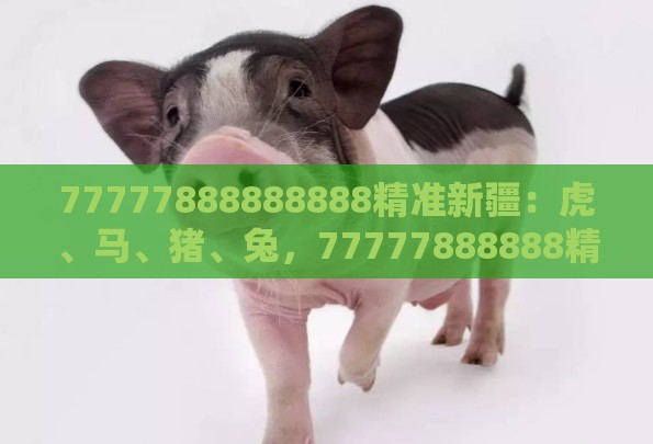 77777888888888精准新疆：虎、马、猪、兔，77777888888精准新传小说二勇公,2026年全年免费资料大全最新版下载,精益解答、解释与落实-规避误导的假包装闪