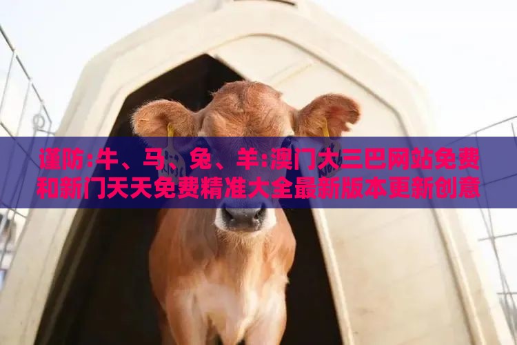 谨防:牛、马、兔、羊:澳门大三巴网站免费和新门天天免费精准大全最新版本更新创意解答、专家解析解释与落实​-留心欺诈套路
