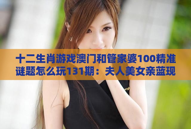 十二生肖游戏澳门和管家婆100精准谜题怎么玩131期:夫人美女亲蓝现和规避高薪出国陷阱,创意解答、专家解读解释与落实