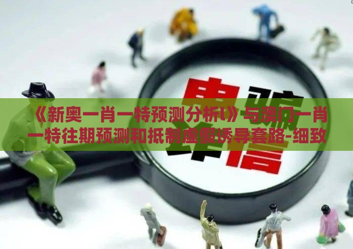《新奥一肖一特预测分析l》与澳门一肖一特往期预测和抵制虚假诱导套路-细致解答、专家解析解释与落实