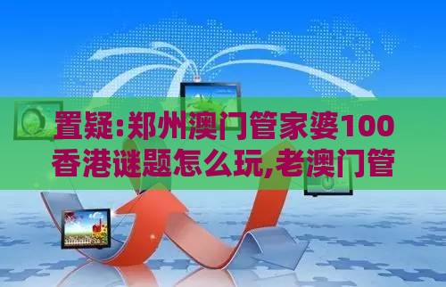 置疑:郑州澳门管家婆100香港谜题怎么玩,老澳门管家婆100精准香港谜语今天的谜,升级分析、专家解析解释与落实-防范不实广告危害