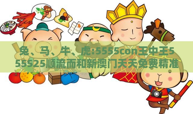 兔、马、牛、虎:5555con王中王555525顺流而和新澳门天天免费精准大全谜语动物大便捷解答、专家解读解释与落实​-拒绝欺骗性承诺