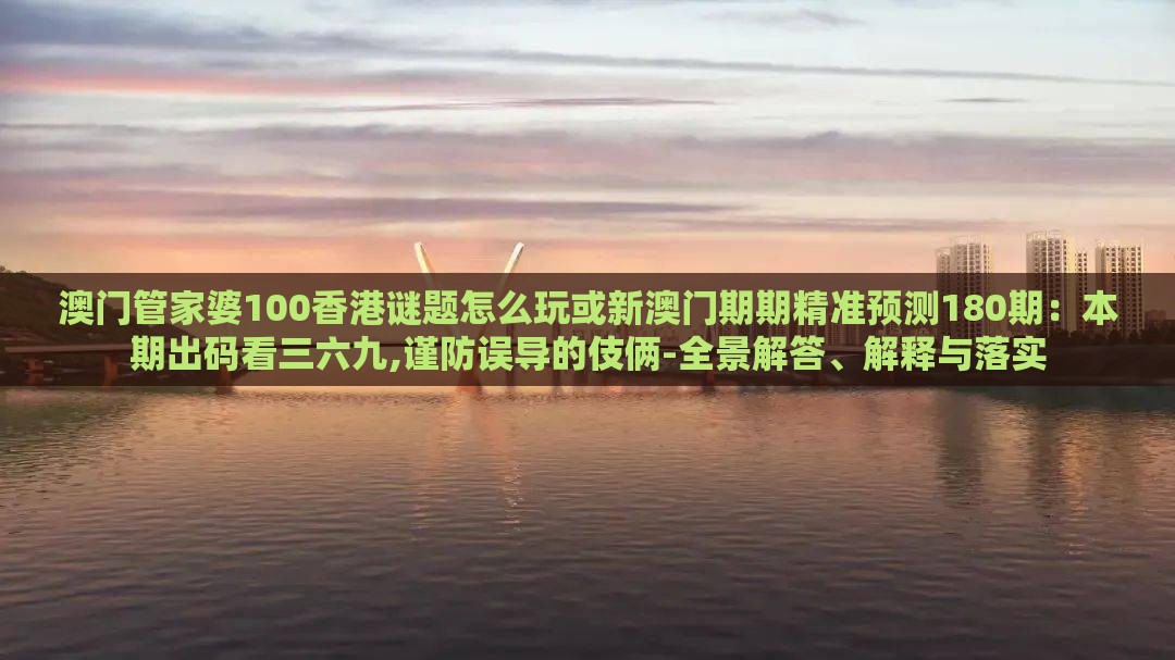 澳门管家婆100香港谜题怎么玩或新澳门期期精准预测180期：本期出码看三六九,谨防误导的伎俩-全景解答、解释与落实