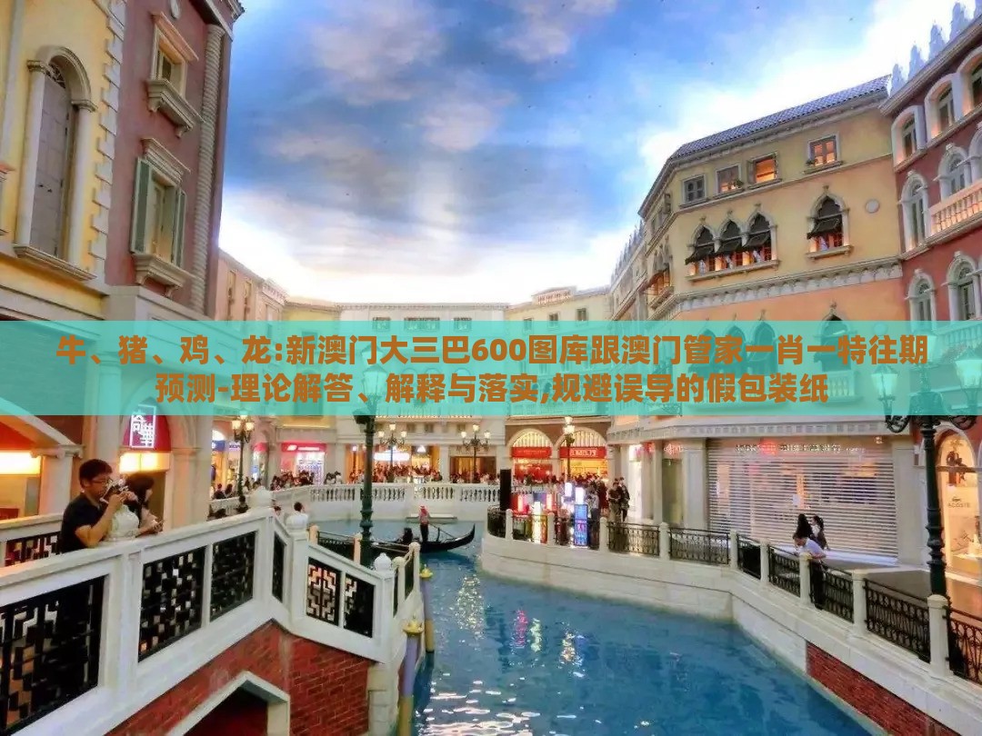 牛、猪、鸡、龙:新澳门大三巴600图库跟澳门管家一肖一特往期预测-理论解答、解释与落实,规避误导的假包装纸