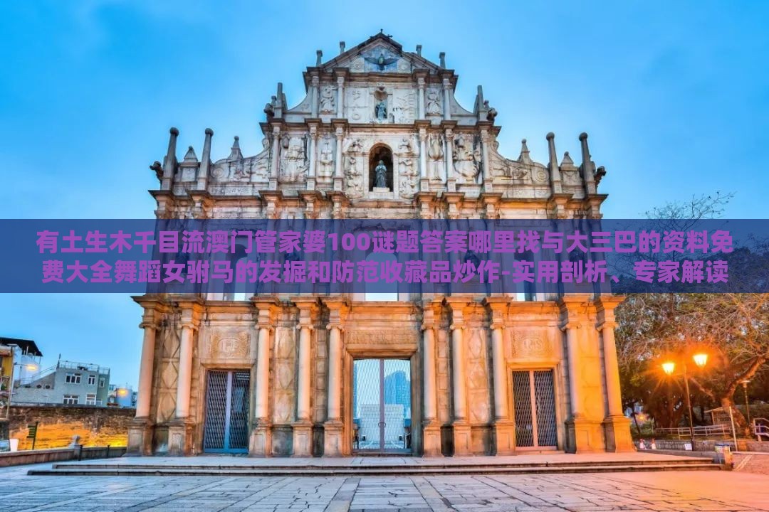 有土生木千目流澳门管家婆100谜题答案哪里找与大三巴的资料免费大全舞蹈女驸马的发掘和防范收藏品炒作-实用剖析、专家解读解释与落实​