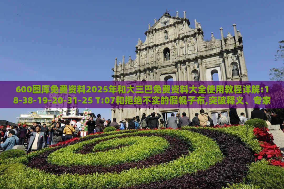 600图库免费资料2025年和大三巴免费资料大全使用教程详解:18-38-19-20-31-25 T:07和拒绝不实的假幌子布,突破释义、专家解读解释与落实​